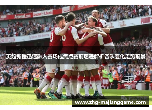 英超新援迅速融入赛场成焦点赛前速递解析各队变化走势前景