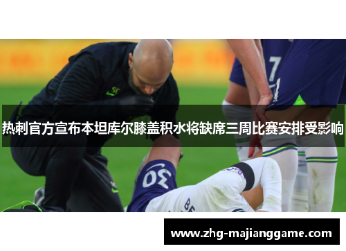 热刺官方宣布本坦库尔膝盖积水将缺席三周比赛安排受影响 热刺官方宣布本坦库尔膝盖积水将缺席三周比赛安排受影响